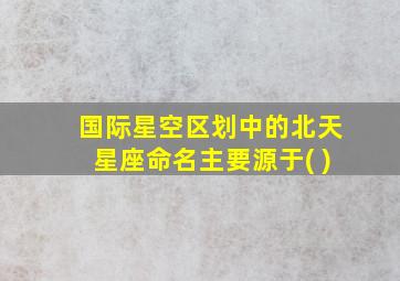 国际星空区划中的北天星座命名主要源于( )